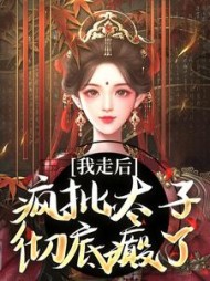 我走后，疯批太子彻底癫了最新小说阅读